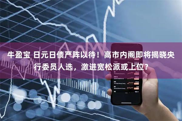牛盈宝 日元日债严阵以待！高市内阁即将揭晓央行委员人选，激进宽松派或上位？