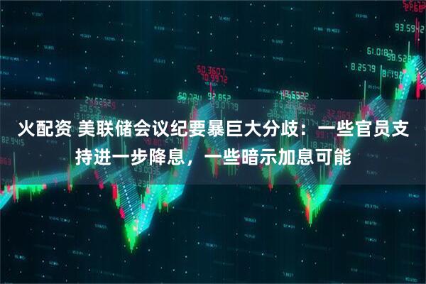 火配资 美联储会议纪要暴巨大分歧：一些官员支持进一步降息，一些暗示加息可能