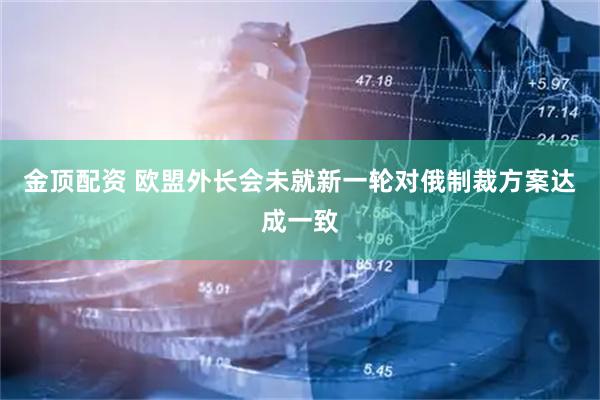 金顶配资 欧盟外长会未就新一轮对俄制裁方案达成一致