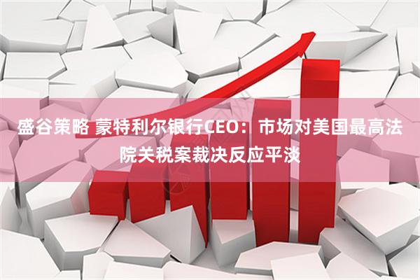 盛谷策略 蒙特利尔银行CEO：市场对美国最高法院关税案裁决反应平淡