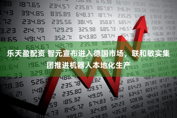 乐天盈配资 智元宣布进入德国市场，联和敏实集团推进机器人本地化生产