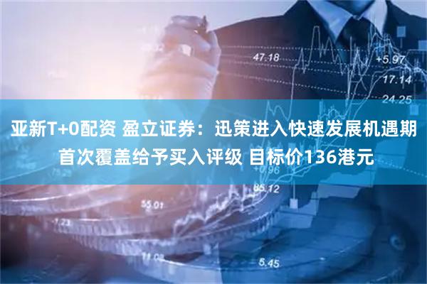 亚新T+0配资 盈立证券：迅策进入快速发展机遇期 首次覆盖给予买入评级 目标价136港元