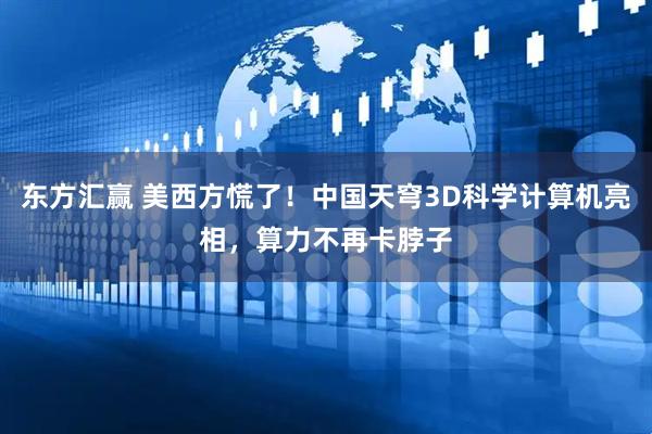 东方汇赢 美西方慌了！中国天穹3D科学计算机亮相，算力不再卡脖子