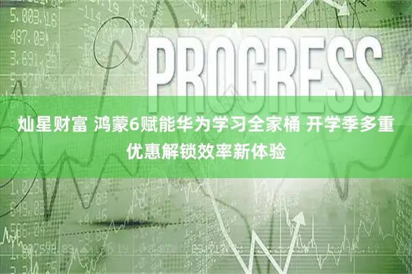 灿星财富 鸿蒙6赋能华为学习全家桶 开学季多重优惠解锁效率新体验