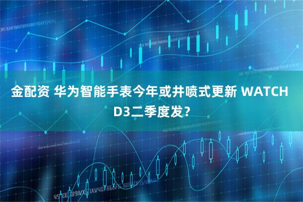 金配资 华为智能手表今年或井喷式更新 WATCH D3二季度发？