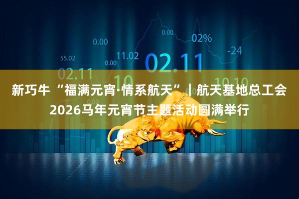 新巧牛 “福满元宵·情系航天”｜航天基地总工会2026马年元宵节主题活动圆满举行