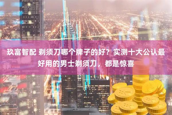 玖富智配 剃须刀哪个牌子的好？实测十大公认最好用的男士剃须刀，都是惊喜