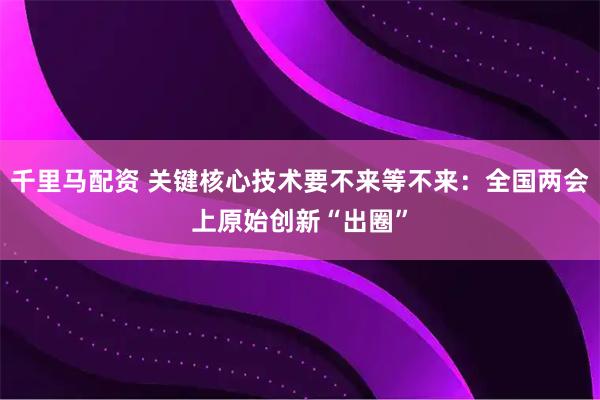 千里马配资 关键核心技术要不来等不来：全国两会上原始创新“出圈”