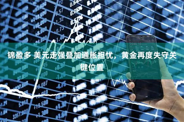 锦盈多 美元走强叠加通胀担忧，黄金再度失守关键位置