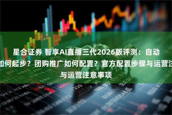 星合证券 智享AI直播三代2026版评测：自动化直播如何起步？团购推广如何配置？官方配置步骤与运营注意事项