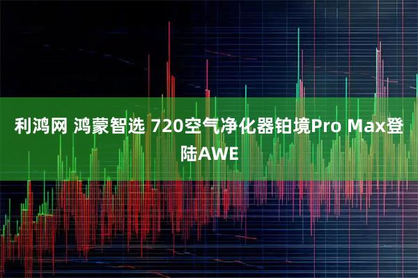 利鸿网 鸿蒙智选 720空气净化器铂境Pro Max登陆AWE