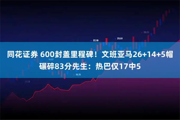 同花证券 600封盖里程碑！文班亚马26+14+5帽碾碎83分先生：热巴仅17中5