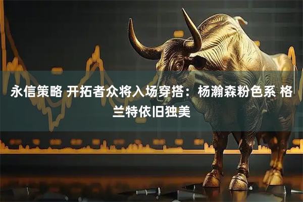 永信策略 开拓者众将入场穿搭：杨瀚森粉色系 格兰特依旧独美