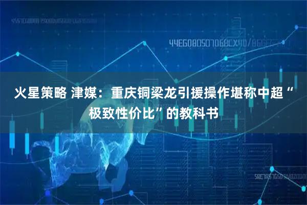 火星策略 津媒：重庆铜梁龙引援操作堪称中超“极致性价比”的教科书