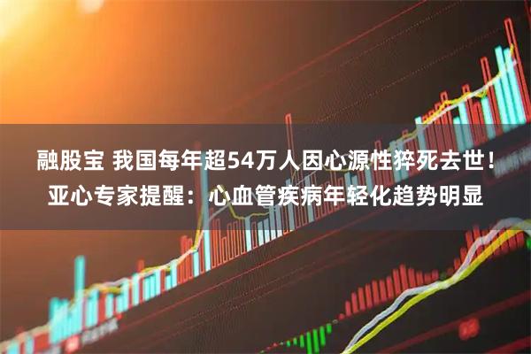 融股宝 我国每年超54万人因心源性猝死去世！亚心专家提醒：心血管疾病年轻化趋势明显