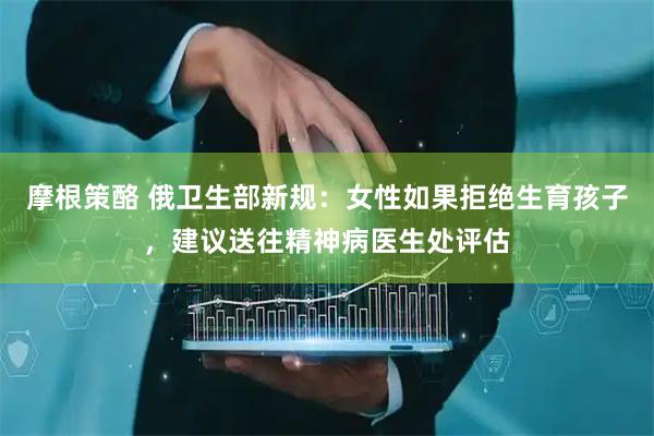 摩根策酪 俄卫生部新规：女性如果拒绝生育孩子，建议送往精神病医生处评估