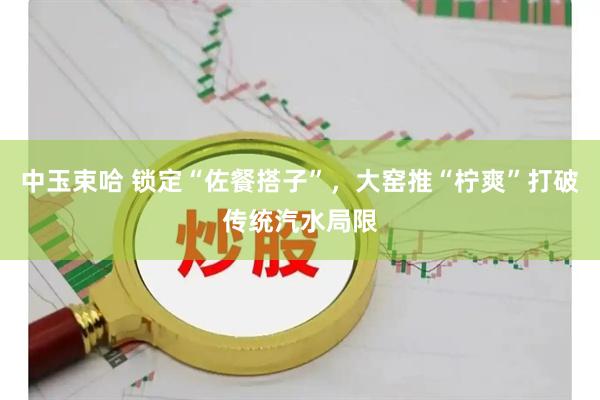 中玉束哈 锁定“佐餐搭子”，大窑推“柠爽”打破传统汽水局限
