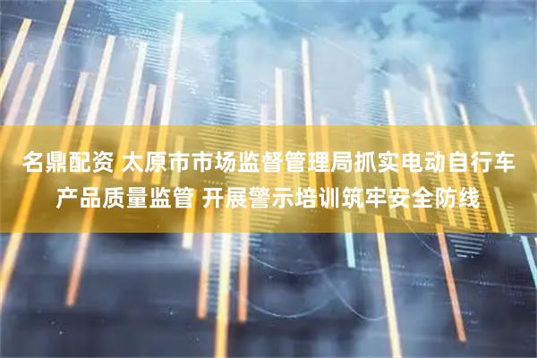 名鼎配资 太原市市场监督管理局抓实电动自行车产品质量监管 开展警示培训筑牢安全防线