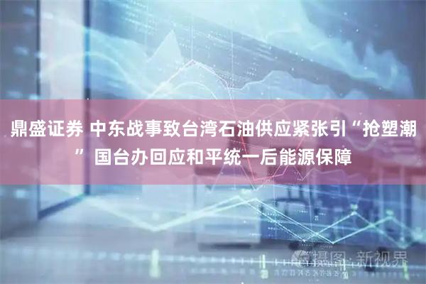 鼎盛证券 中东战事致台湾石油供应紧张引“抢塑潮” 国台办回应和平统一后能源保障