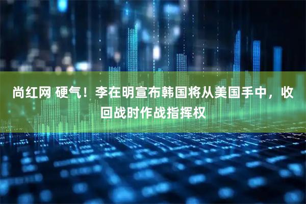 尚红网 硬气！李在明宣布韩国将从美国手中，收回战时作战指挥权