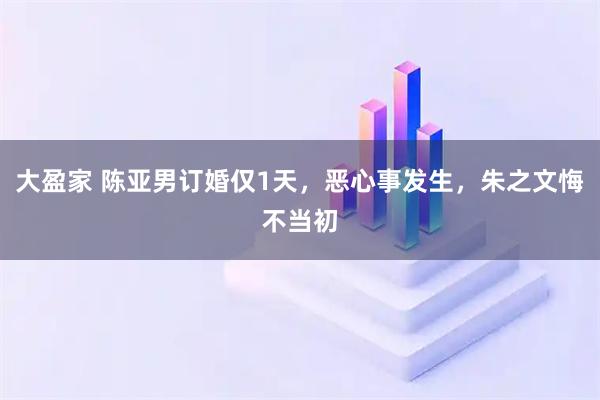 大盈家 陈亚男订婚仅1天，恶心事发生，朱之文悔不当初