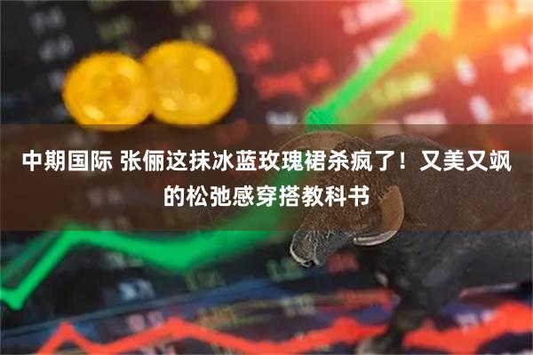 中期国际 张俪这抹冰蓝玫瑰裙杀疯了!又美又飒的松弛感穿搭教科书