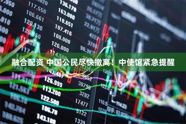 融合配资 中国公民尽快撤离！中使馆紧急提醒