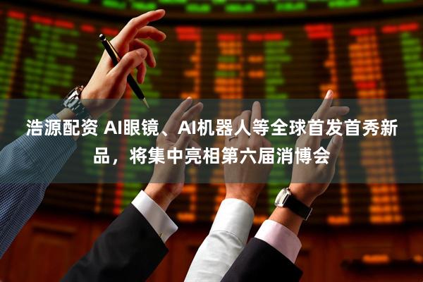 浩源配资 AI眼镜、AI机器人等全球首发首秀新品，将集中亮相第六届消博会