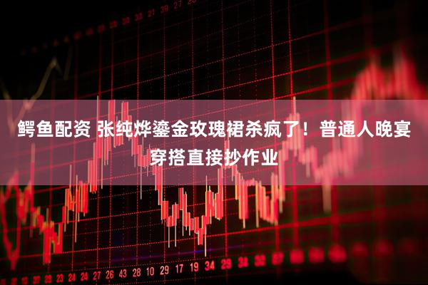 鳄鱼配资 张纯烨鎏金玫瑰裙杀疯了！普通人晚宴穿搭直接抄作业