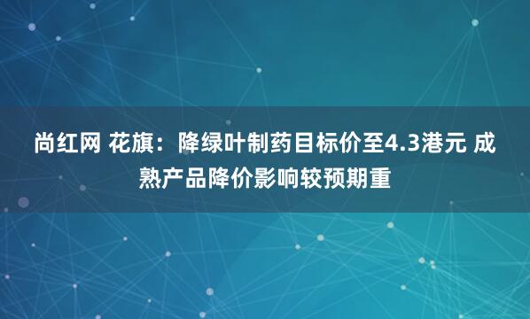 尚红网 花旗：降绿叶制药目标价至4.3港元 成熟产品降价影响较预期重