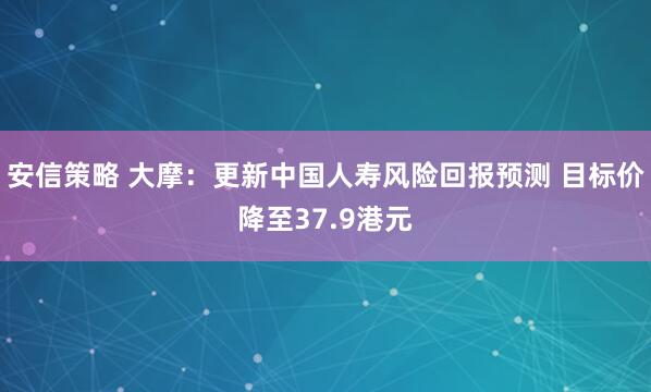 安信策略 大摩：更新中国人寿风险回报预测 目标价降至37.9港元