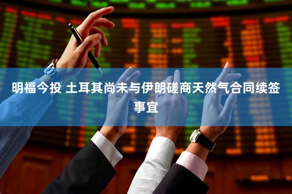 明福今投 土耳其尚未与伊朗磋商天然气合同续签事宜
