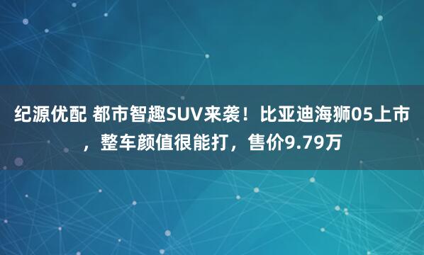 纪源优配 都市智趣SUV来袭！比亚迪海狮05上市，整车颜值很能打，售价9.79万