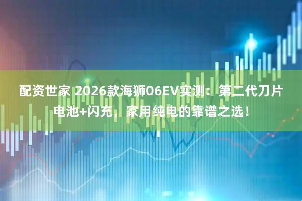 配资世家 2026款海狮06EV实测：第二代刀片电池+闪充，家用纯电的靠谱之选！
