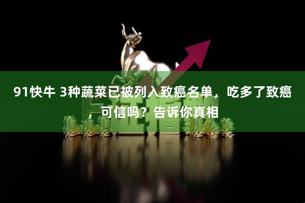 91快牛 3种蔬菜已被列入致癌名单，吃多了致癌，可信吗？告诉你真相