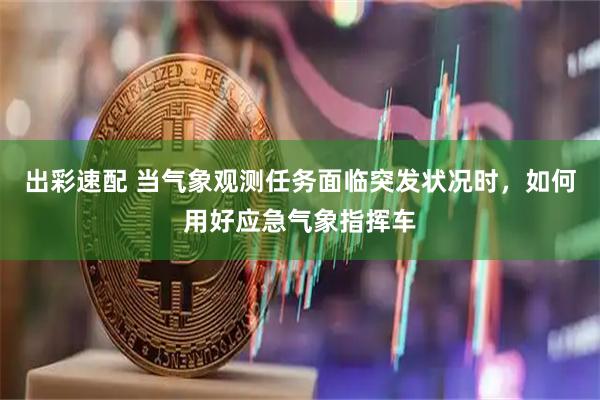 出彩速配 当气象观测任务面临突发状况时，如何用好应急气象指挥车