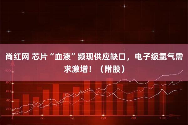 尚红网 芯片“血液”频现供应缺口,电子级氯气需求激增!(附股)