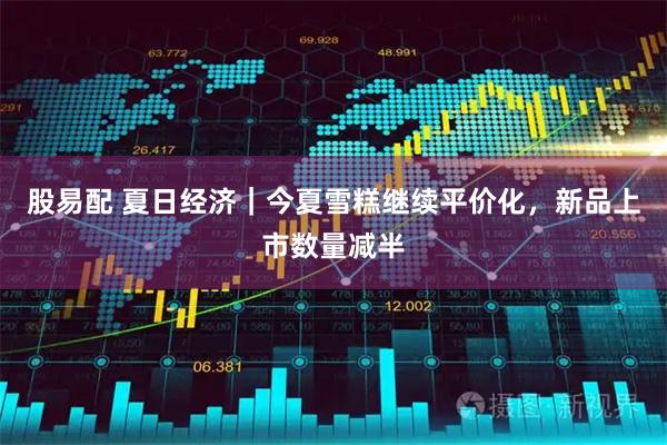 股易配 夏日经济｜今夏雪糕继续平价化，新品上市数量减半