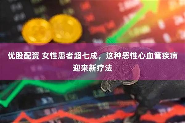优股配资 女性患者超七成，这种恶性心血管疾病迎来新疗法