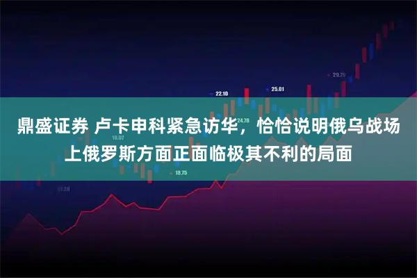 鼎盛证券 卢卡申科紧急访华，恰恰说明俄乌战场上俄罗斯方面正面临极其不利的局面