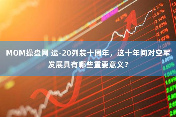 MOM操盘网 运-20列装十周年，这十年间对空军发展具有哪些重要意义？