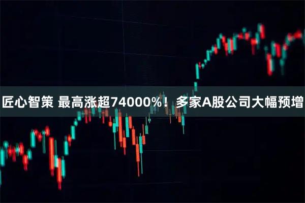 匠心智策 最高涨超74000%！多家A股公司大幅预增