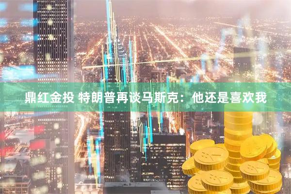 鼎红金投 特朗普再谈马斯克：他还是喜欢我