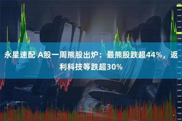 永星速配 A股一周熊股出炉：最熊股跌超44%，返利科技等跌超30%