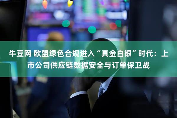 牛豆网 欧盟绿色合规进入“真金白银”时代：上市公司供应链数据安全与订单保卫战