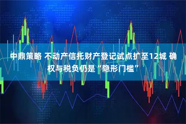 中鼎策略 不动产信托财产登记试点扩至12城 确权与税负仍是“隐形门槛”