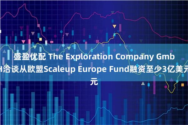 盛盈优配 The Exploration Company GmbH洽谈从欧盟Scaleup Europe Fund融资至少3亿美元