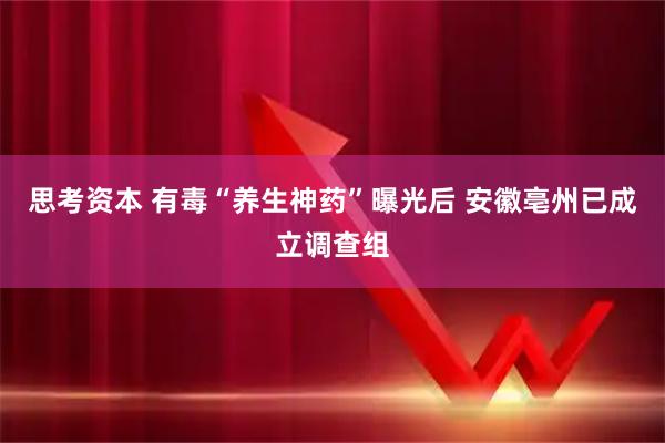 思考资本 有毒“养生神药”曝光后 安徽亳州已成立调查组